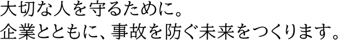 大切な人を守るために。企業とともに、事故を防ぐ未来をつくります。